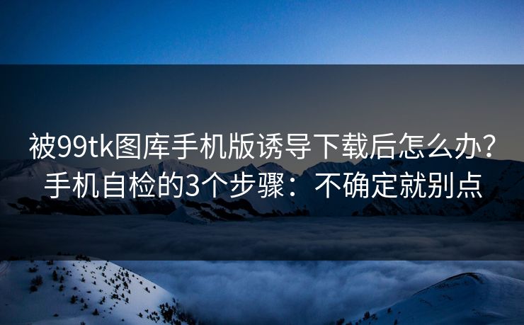 被99tk图库手机版诱导下载后怎么办？手机自检的3个步骤：不确定就别点