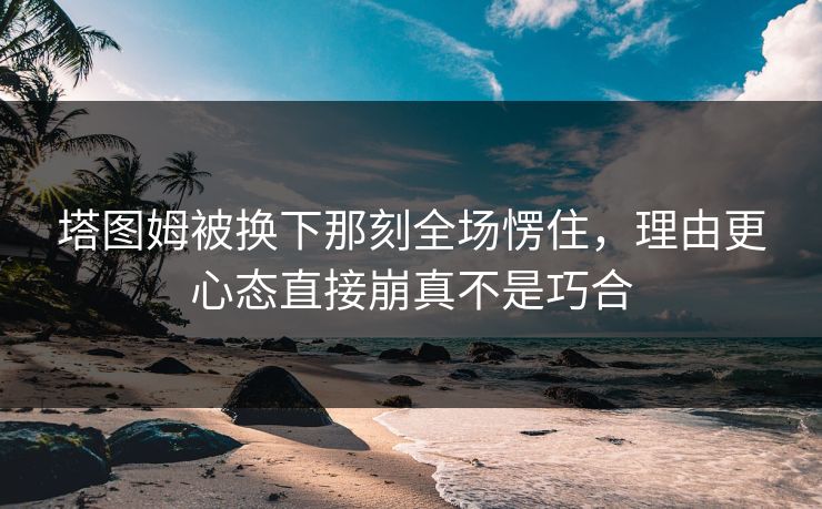 塔图姆被换下那刻全场愣住，理由更心态直接崩真不是巧合