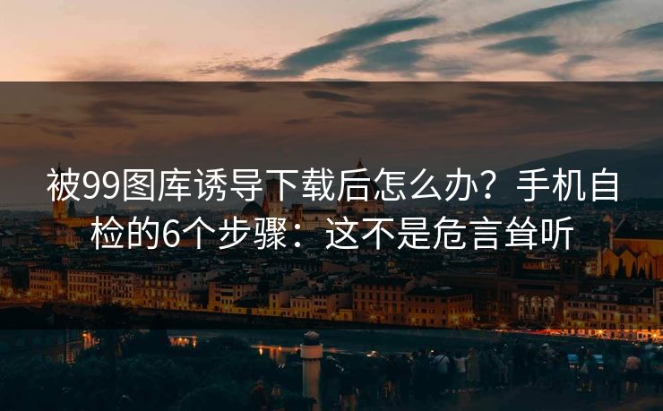 被99图库诱导下载后怎么办？手机自检的6个步骤：这不是危言耸听