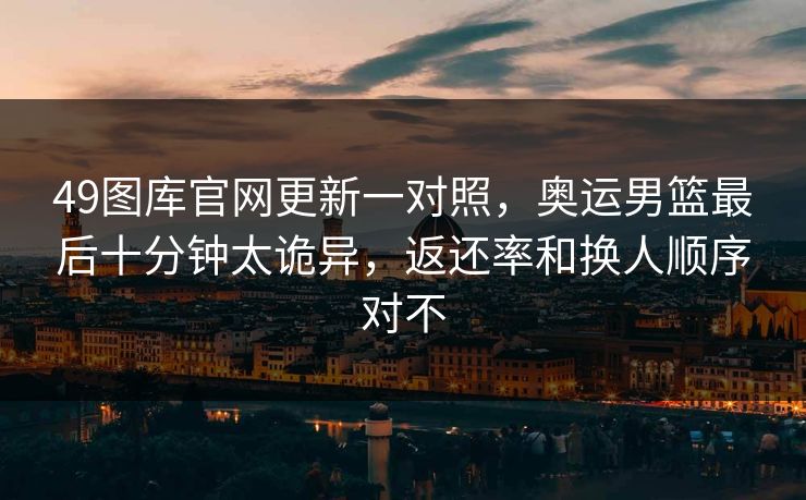 49图库官网更新一对照，奥运男篮最后十分钟太诡异，返还率和换人顺序对不