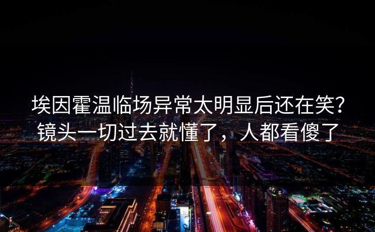 埃因霍温临场异常太明显后还在笑？镜头一切过去就懂了，人都看傻了