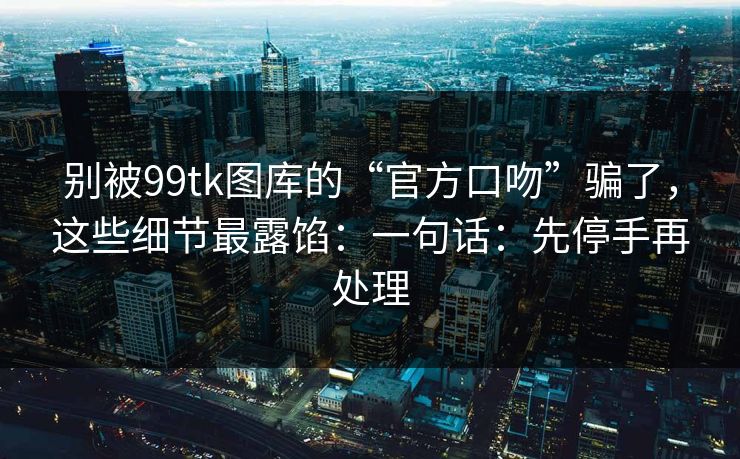 别被99tk图库的“官方口吻”骗了，这些细节最露馅：一句话：先停手再处理