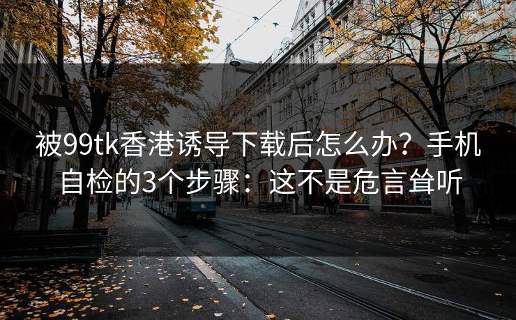 被99tk香港诱导下载后怎么办？手机自检的3个步骤：这不是危言耸听