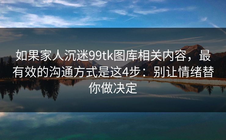 如果家人沉迷99tk图库相关内容，最有效的沟通方式是这4步：别让情绪替你做决定