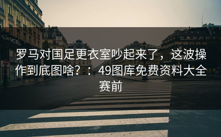 罗马对国足更衣室吵起来了，这波操作到底图啥？：49图库免费资料大全赛前