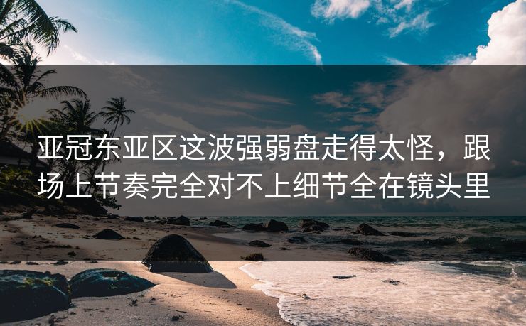 亚冠东亚区这波强弱盘走得太怪，跟场上节奏完全对不上细节全在镜头里