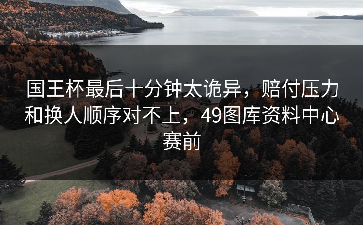 国王杯最后十分钟太诡异，赔付压力和换人顺序对不上，49图库资料中心赛前