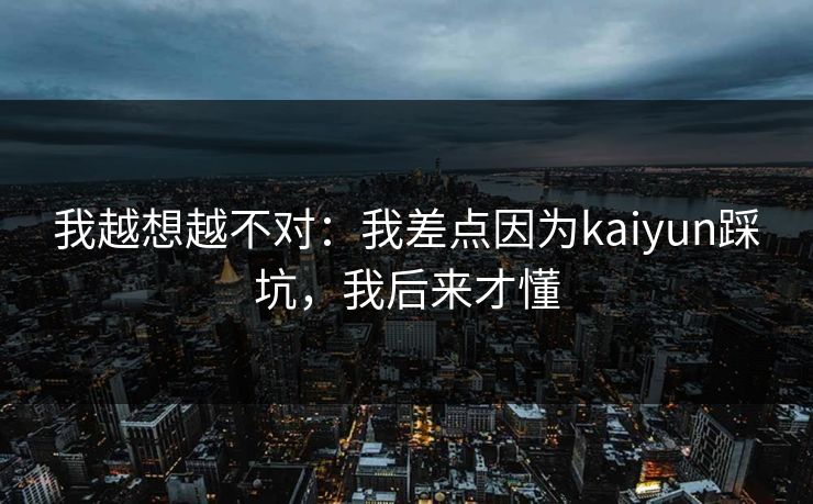 我越想越不对：我差点因为kaiyun踩坑，我后来才懂