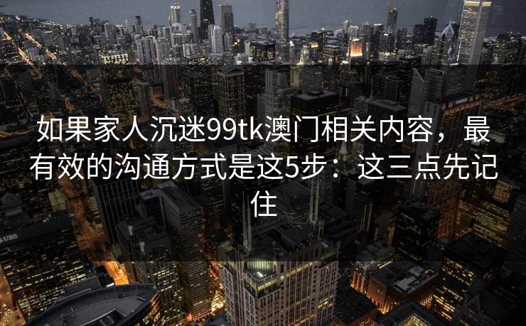 如果家人沉迷99tk澳门相关内容，最有效的沟通方式是这5步：这三点先记住