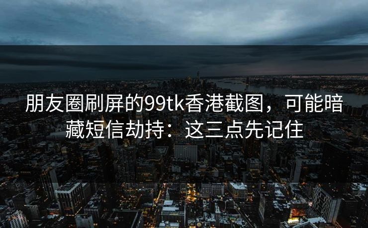朋友圈刷屏的99tk香港截图，可能暗藏短信劫持：这三点先记住