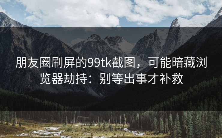 朋友圈刷屏的99tk截图，可能暗藏浏览器劫持：别等出事才补救